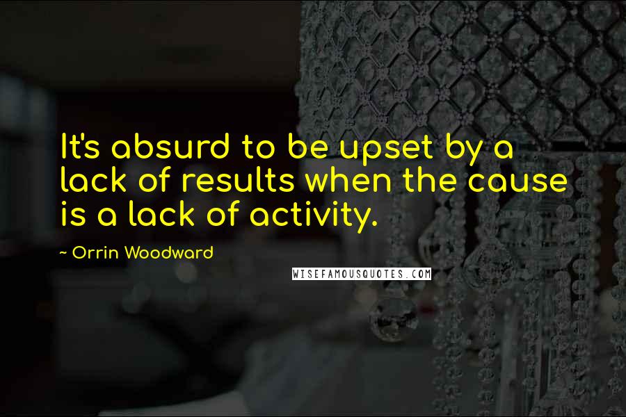 Orrin Woodward Quotes: It's absurd to be upset by a lack of results when the cause is a lack of activity.