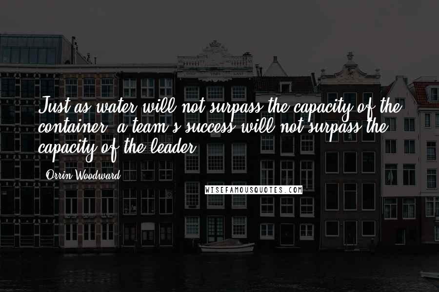 Orrin Woodward Quotes: Just as water will not surpass the capacity of the container, a team's success will not surpass the capacity of the leader.