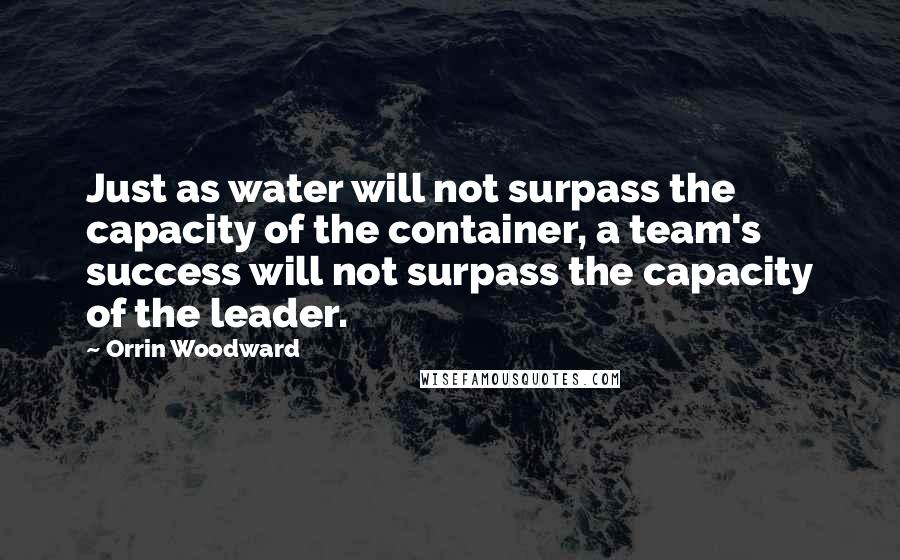 Orrin Woodward Quotes: Just as water will not surpass the capacity of the container, a team's success will not surpass the capacity of the leader.
