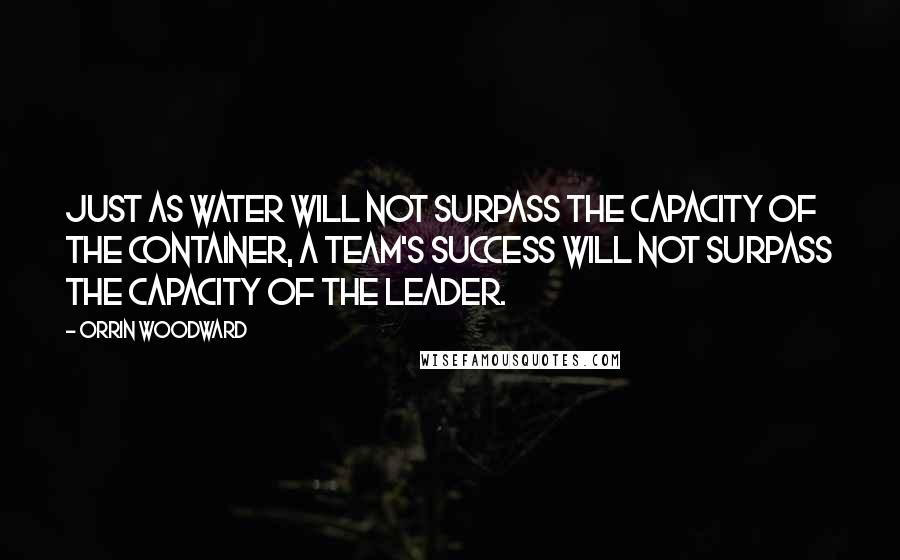 Orrin Woodward Quotes: Just as water will not surpass the capacity of the container, a team's success will not surpass the capacity of the leader.