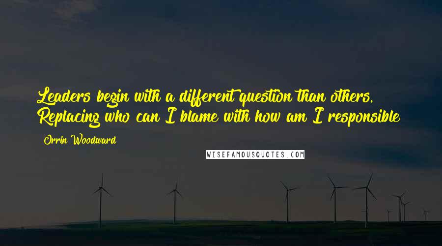 Orrin Woodward Quotes: Leaders begin with a different question than others. Replacing who can I blame with how am I responsible?