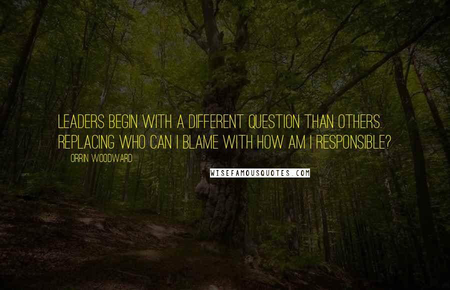 Orrin Woodward Quotes: Leaders begin with a different question than others. Replacing who can I blame with how am I responsible?