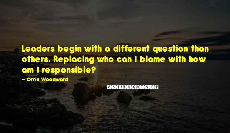 Orrin Woodward Quotes: Leaders begin with a different question than others. Replacing who can I blame with how am I responsible?