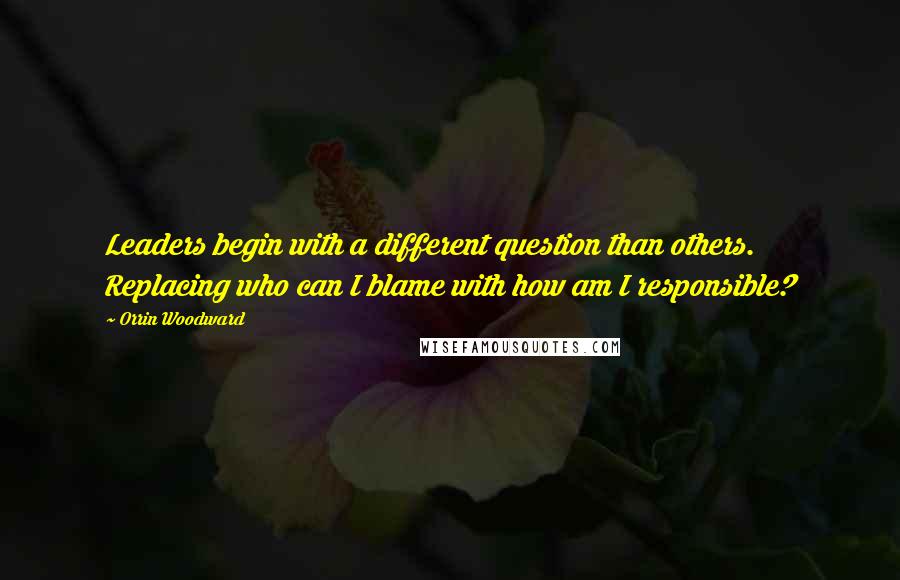 Orrin Woodward Quotes: Leaders begin with a different question than others. Replacing who can I blame with how am I responsible?