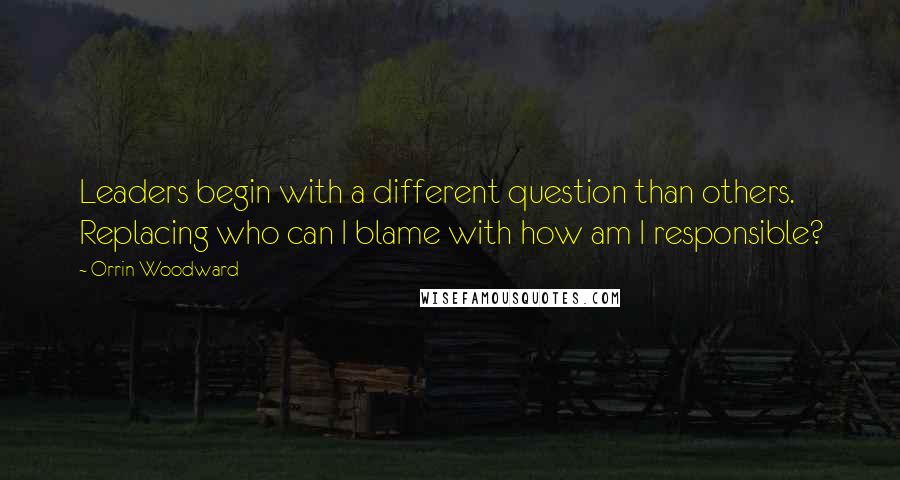 Orrin Woodward Quotes: Leaders begin with a different question than others. Replacing who can I blame with how am I responsible?