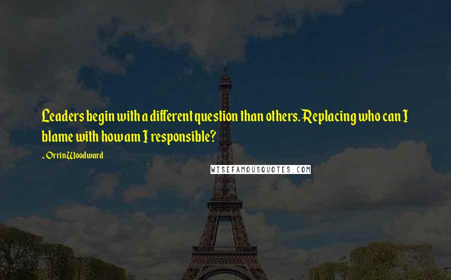 Orrin Woodward Quotes: Leaders begin with a different question than others. Replacing who can I blame with how am I responsible?