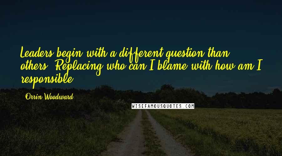 Orrin Woodward Quotes: Leaders begin with a different question than others. Replacing who can I blame with how am I responsible?