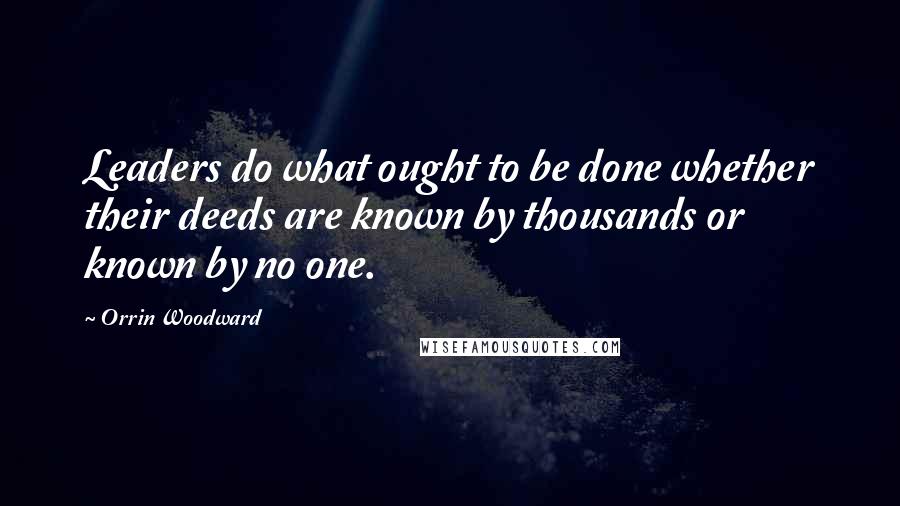 Orrin Woodward Quotes: Leaders do what ought to be done whether their deeds are known by thousands or known by no one.