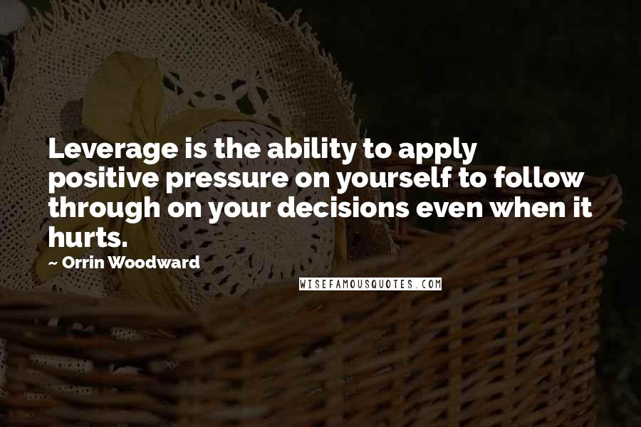 Orrin Woodward Quotes: Leverage is the ability to apply positive pressure on yourself to follow through on your decisions even when it hurts.