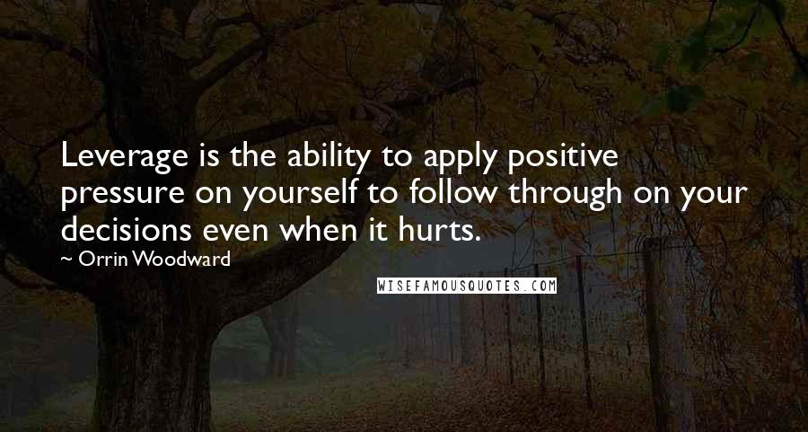 Orrin Woodward Quotes: Leverage is the ability to apply positive pressure on yourself to follow through on your decisions even when it hurts.