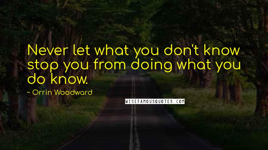 Orrin Woodward Quotes: Never let what you don't know stop you from doing what you do know.