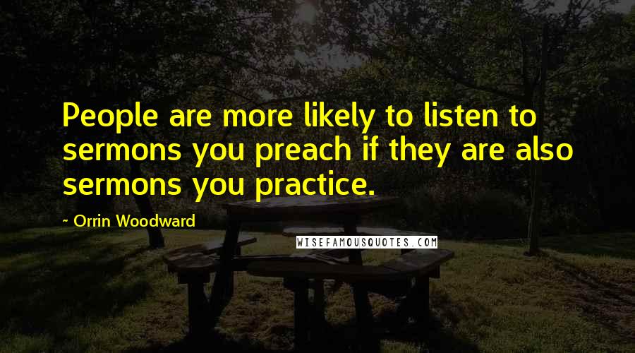 Orrin Woodward Quotes: People are more likely to listen to sermons you preach if they are also sermons you practice.