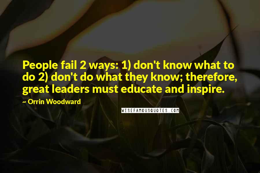 Orrin Woodward Quotes: People fail 2 ways: 1) don't know what to do 2) don't do what they know; therefore, great leaders must educate and inspire.