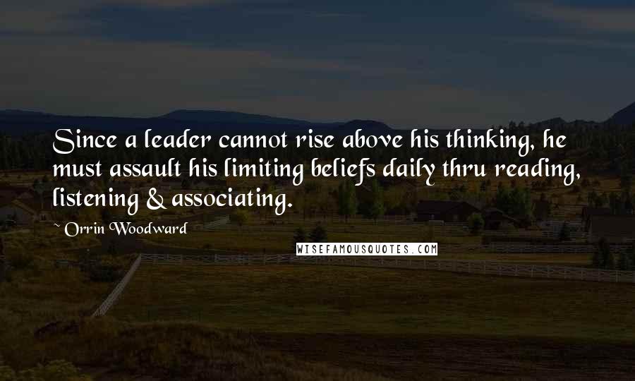 Orrin Woodward Quotes: Since a leader cannot rise above his thinking, he must assault his limiting beliefs daily thru reading, listening & associating.