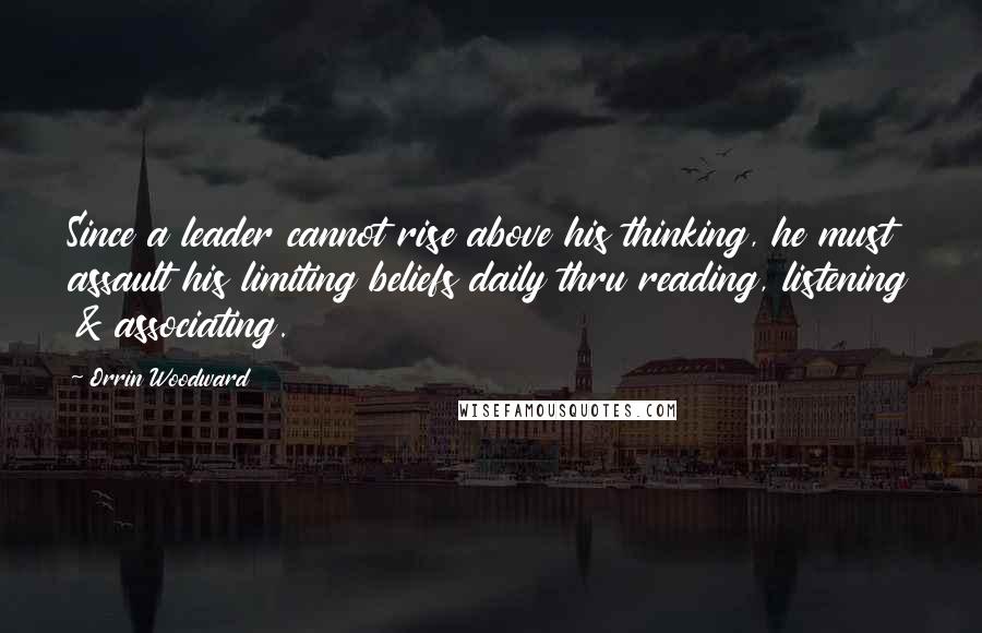 Orrin Woodward Quotes: Since a leader cannot rise above his thinking, he must assault his limiting beliefs daily thru reading, listening & associating.