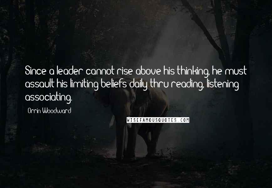 Orrin Woodward Quotes: Since a leader cannot rise above his thinking, he must assault his limiting beliefs daily thru reading, listening & associating.