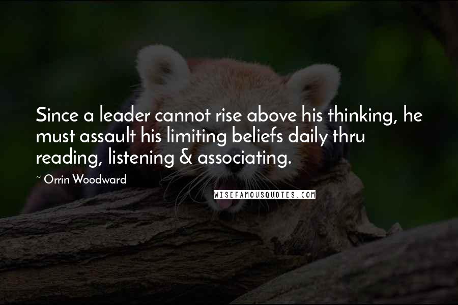 Orrin Woodward Quotes: Since a leader cannot rise above his thinking, he must assault his limiting beliefs daily thru reading, listening & associating.