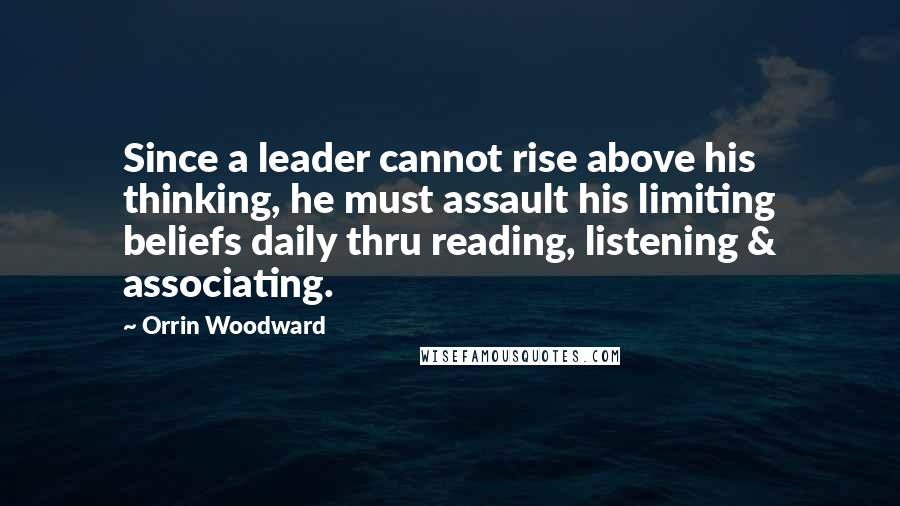 Orrin Woodward Quotes: Since a leader cannot rise above his thinking, he must assault his limiting beliefs daily thru reading, listening & associating.