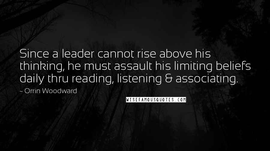 Orrin Woodward Quotes: Since a leader cannot rise above his thinking, he must assault his limiting beliefs daily thru reading, listening & associating.