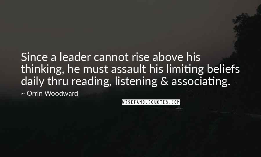 Orrin Woodward Quotes: Since a leader cannot rise above his thinking, he must assault his limiting beliefs daily thru reading, listening & associating.