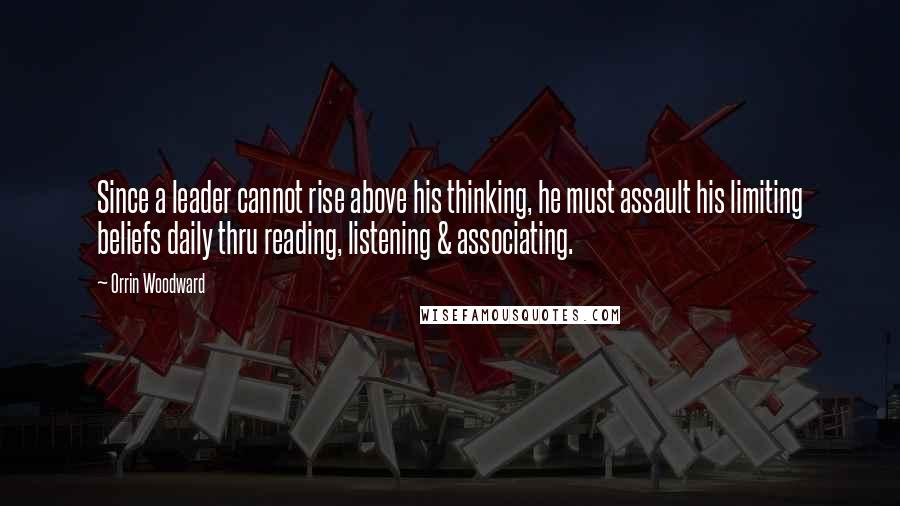 Orrin Woodward Quotes: Since a leader cannot rise above his thinking, he must assault his limiting beliefs daily thru reading, listening & associating.