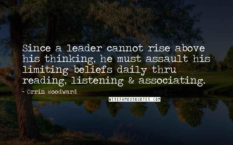 Orrin Woodward Quotes: Since a leader cannot rise above his thinking, he must assault his limiting beliefs daily thru reading, listening & associating.