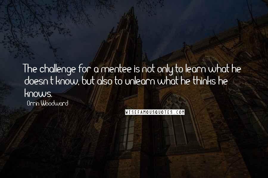 Orrin Woodward Quotes: The challenge for a mentee is not only to learn what he doesn't know, but also to unlearn what he thinks he knows.