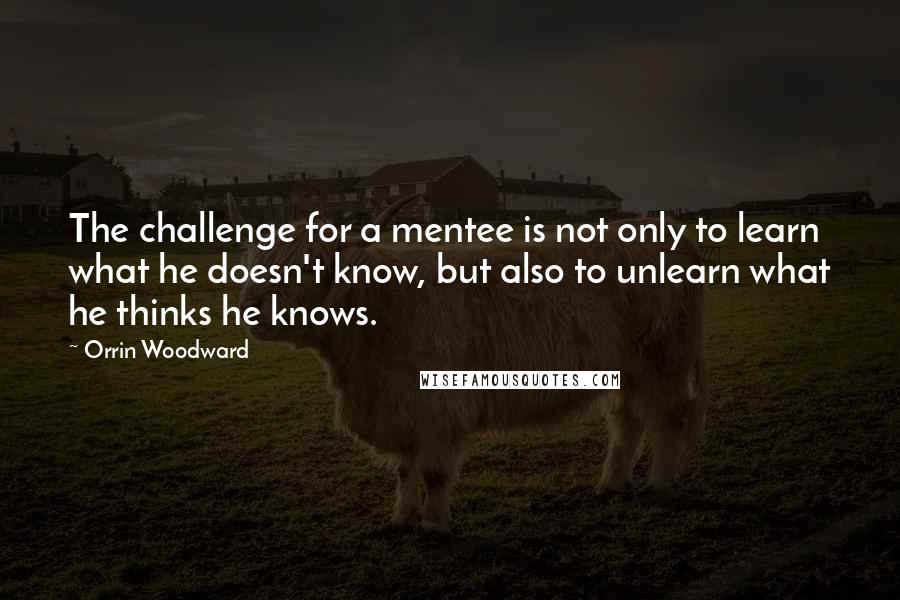 Orrin Woodward Quotes: The challenge for a mentee is not only to learn what he doesn't know, but also to unlearn what he thinks he knows.