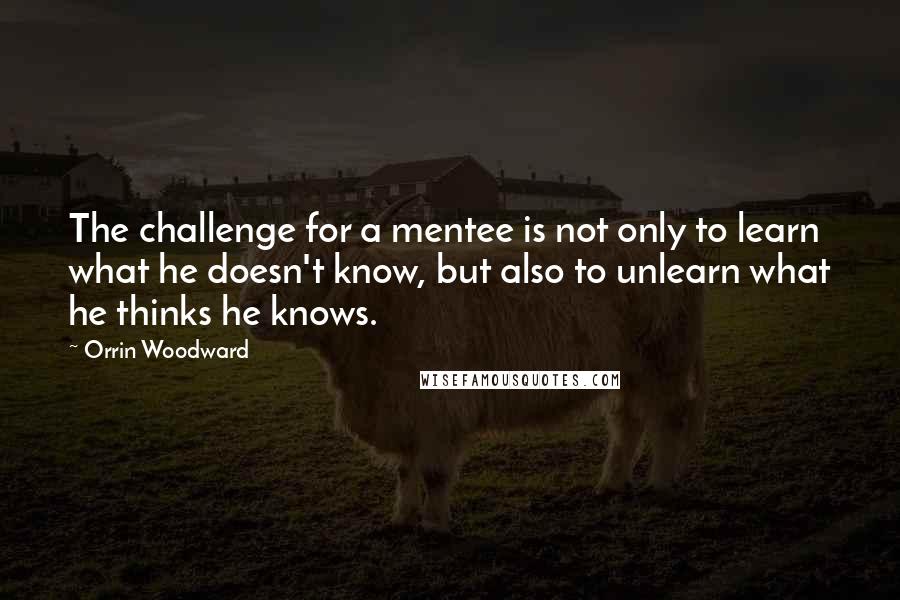 Orrin Woodward Quotes: The challenge for a mentee is not only to learn what he doesn't know, but also to unlearn what he thinks he knows.