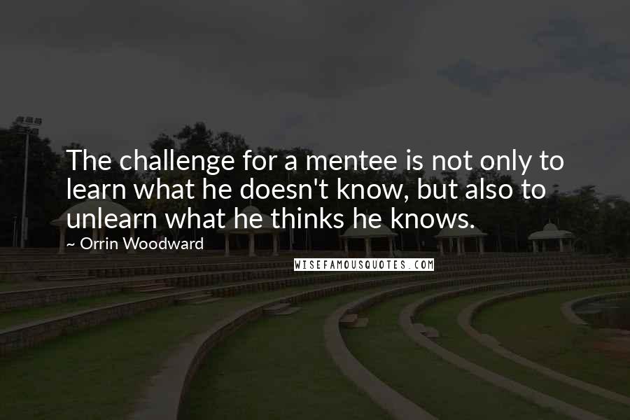 Orrin Woodward Quotes: The challenge for a mentee is not only to learn what he doesn't know, but also to unlearn what he thinks he knows.