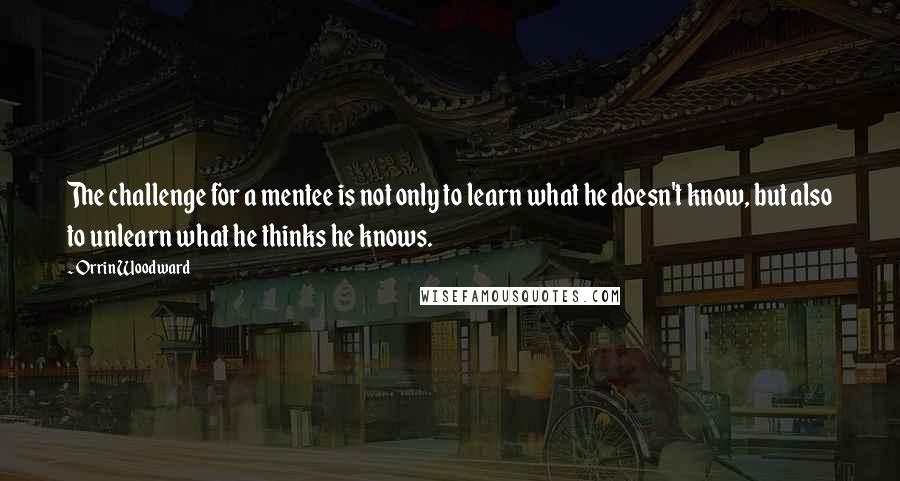 Orrin Woodward Quotes: The challenge for a mentee is not only to learn what he doesn't know, but also to unlearn what he thinks he knows.