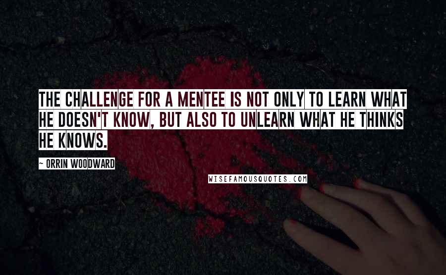 Orrin Woodward Quotes: The challenge for a mentee is not only to learn what he doesn't know, but also to unlearn what he thinks he knows.