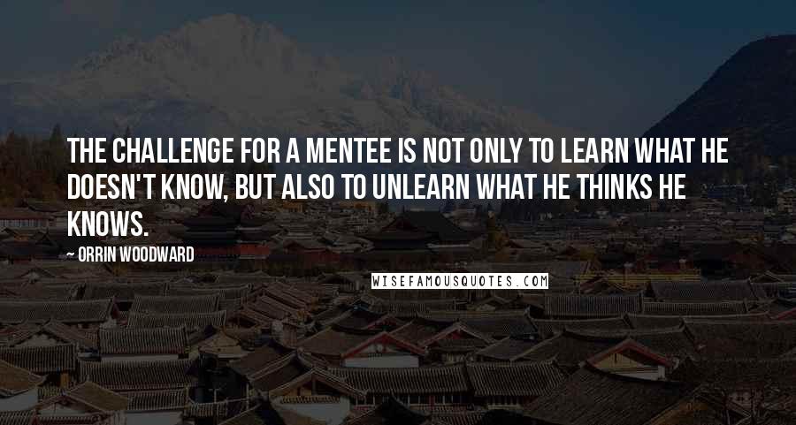 Orrin Woodward Quotes: The challenge for a mentee is not only to learn what he doesn't know, but also to unlearn what he thinks he knows.