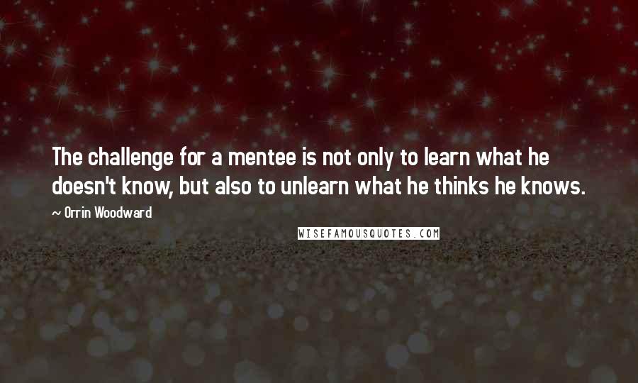 Orrin Woodward Quotes: The challenge for a mentee is not only to learn what he doesn't know, but also to unlearn what he thinks he knows.