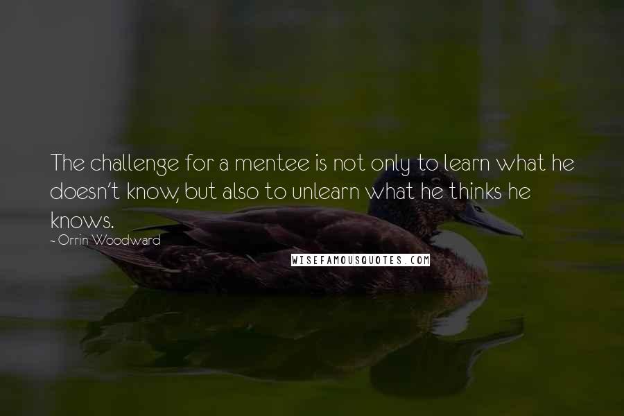 Orrin Woodward Quotes: The challenge for a mentee is not only to learn what he doesn't know, but also to unlearn what he thinks he knows.