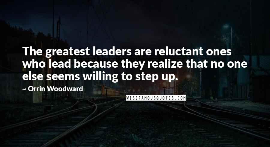Orrin Woodward Quotes: The greatest leaders are reluctant ones who lead because they realize that no one else seems willing to step up.