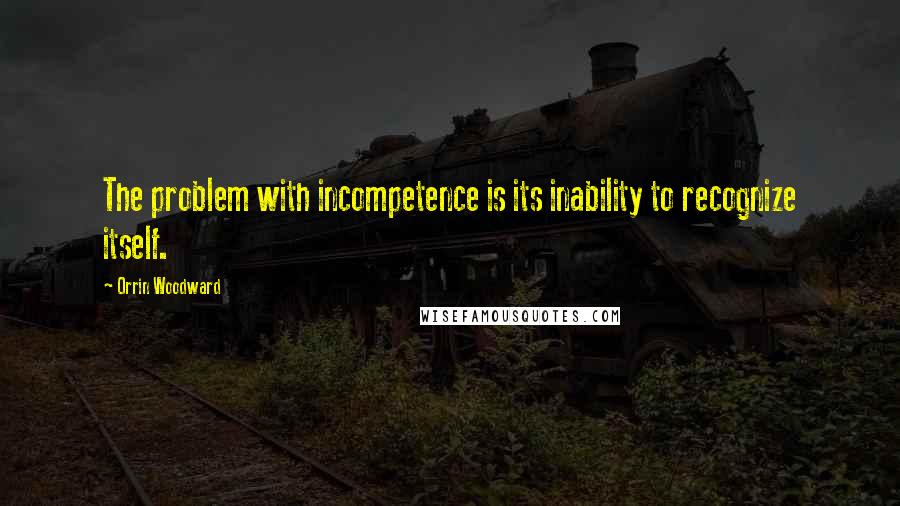 Orrin Woodward Quotes: The problem with incompetence is its inability to recognize itself.