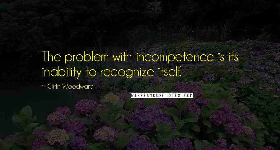 Orrin Woodward Quotes: The problem with incompetence is its inability to recognize itself.