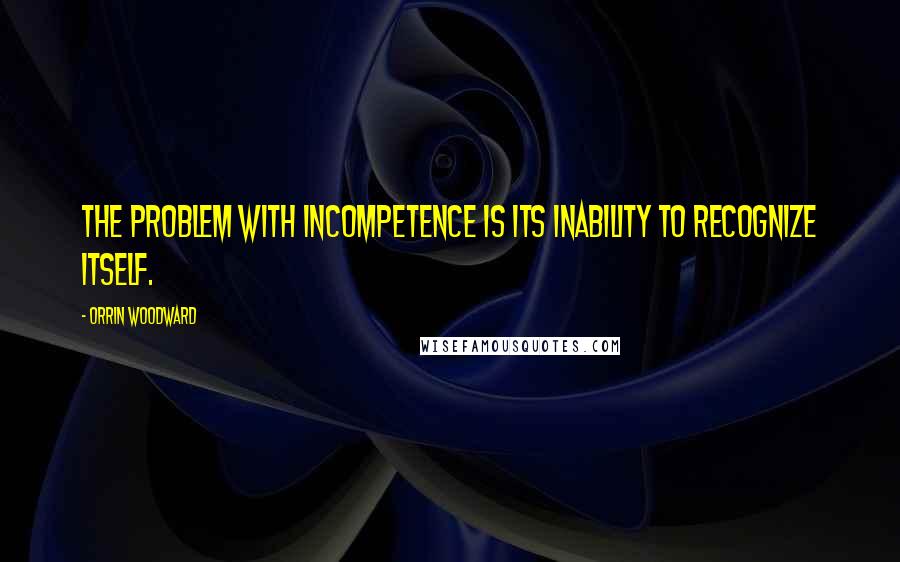 Orrin Woodward Quotes: The problem with incompetence is its inability to recognize itself.