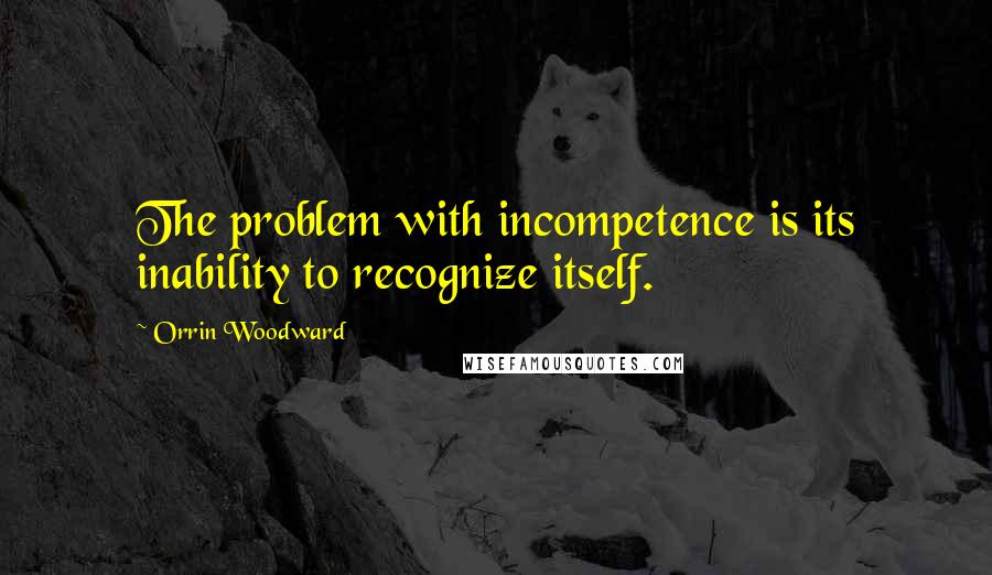 Orrin Woodward Quotes: The problem with incompetence is its inability to recognize itself.