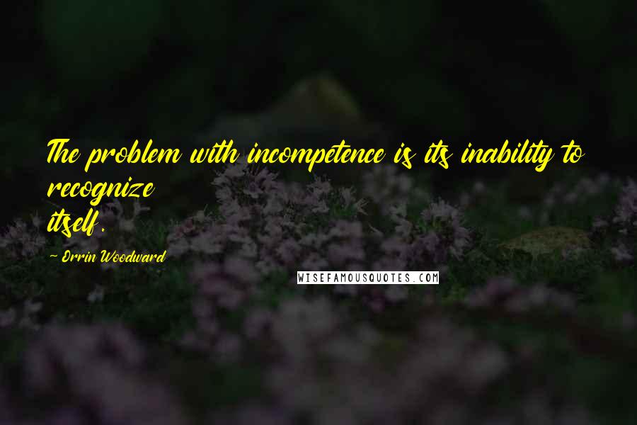 Orrin Woodward Quotes: The problem with incompetence is its inability to recognize itself.