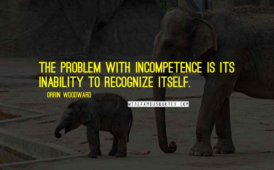 Orrin Woodward Quotes: The problem with incompetence is its inability to recognize itself.