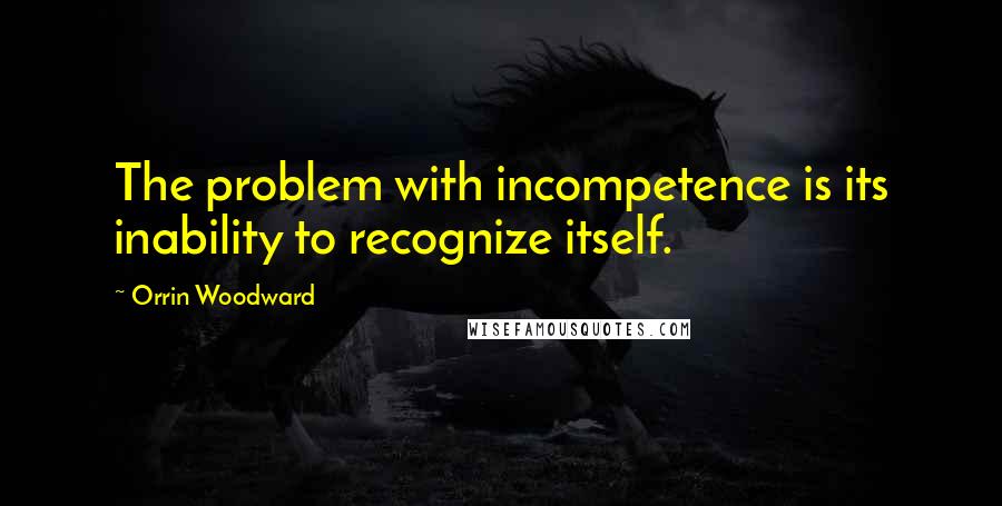 Orrin Woodward Quotes: The problem with incompetence is its inability to recognize itself.