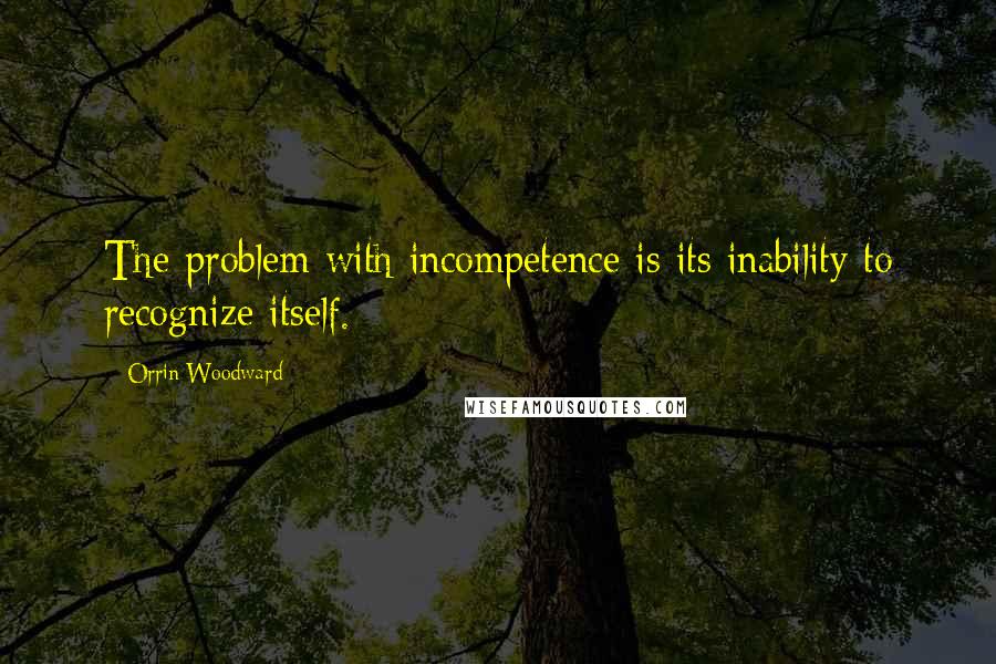 Orrin Woodward Quotes: The problem with incompetence is its inability to recognize itself.