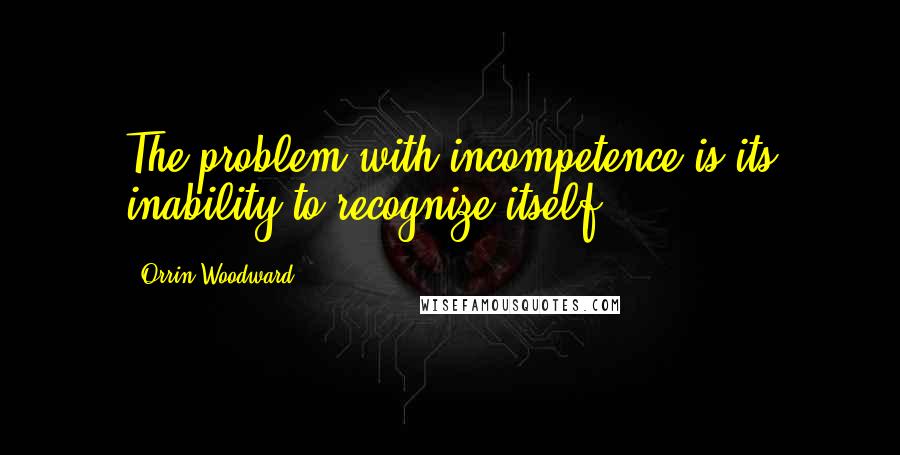 Orrin Woodward Quotes: The problem with incompetence is its inability to recognize itself.