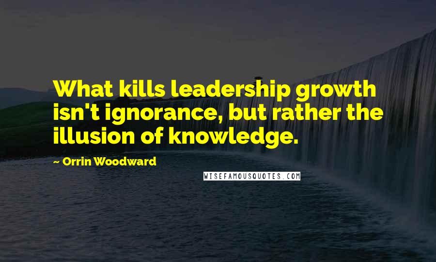 Orrin Woodward Quotes: What kills leadership growth isn't ignorance, but rather the illusion of knowledge.