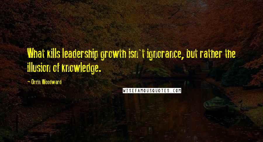 Orrin Woodward Quotes: What kills leadership growth isn't ignorance, but rather the illusion of knowledge.