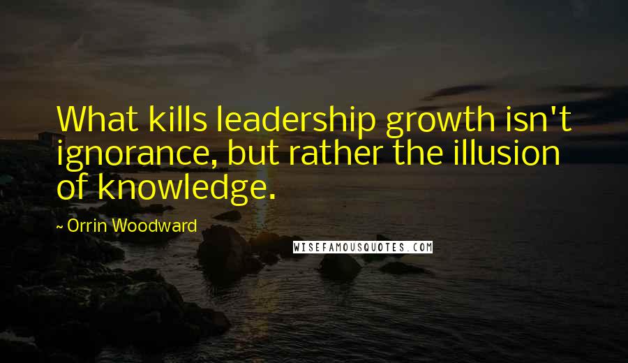 Orrin Woodward Quotes: What kills leadership growth isn't ignorance, but rather the illusion of knowledge.
