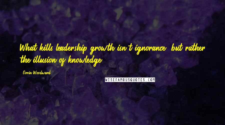 Orrin Woodward Quotes: What kills leadership growth isn't ignorance, but rather the illusion of knowledge.
