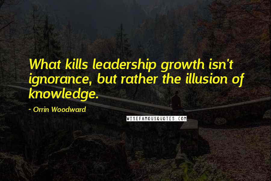 Orrin Woodward Quotes: What kills leadership growth isn't ignorance, but rather the illusion of knowledge.
